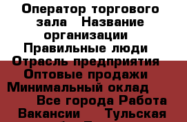 Оператор торгового зала › Название организации ­ Правильные люди › Отрасль предприятия ­ Оптовые продажи › Минимальный оклад ­ 26 000 - Все города Работа » Вакансии   . Тульская обл.,Тула г.